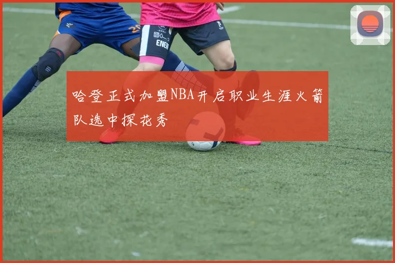 哈登正式加盟NBA开启职业生涯火箭队选中探花秀
