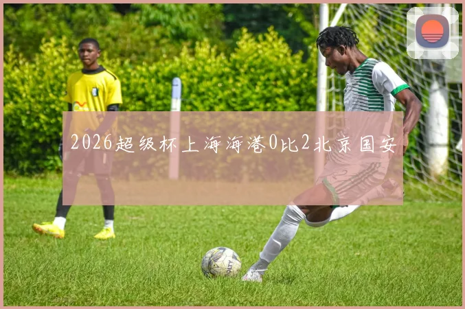2026超级杯上海海港0比2北京国安