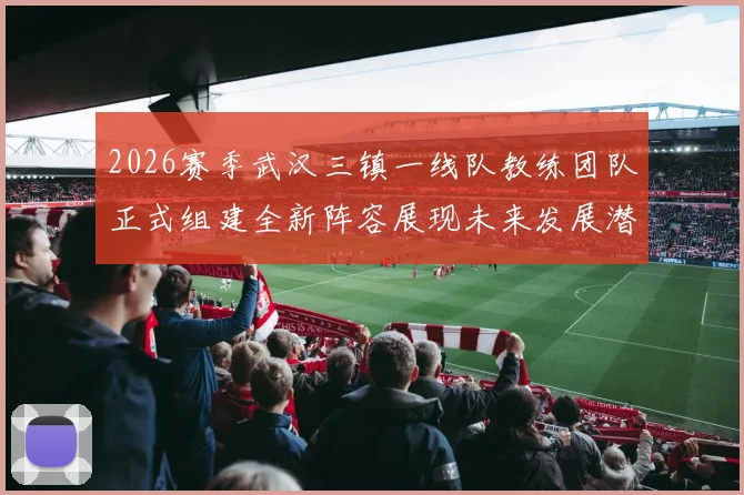 2026赛季武汉三镇一线队教练团队正式组建全新阵容展现未来发展潜力