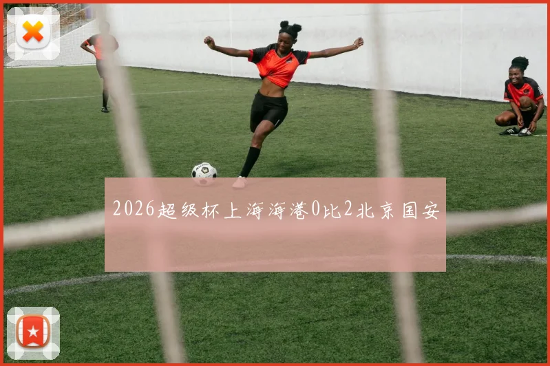 2026超级杯上海海港0比2北京国安