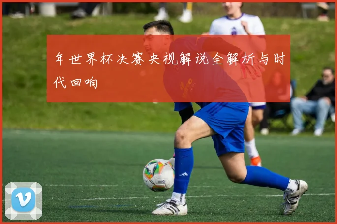 年世界杯决赛央视解说全解析与时代回响