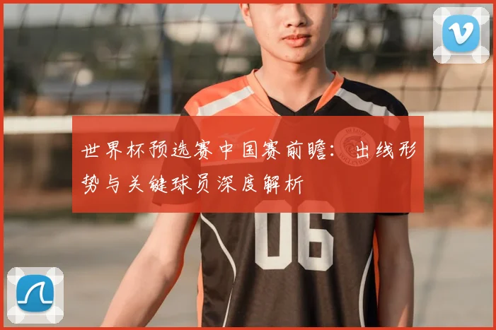 世界杯预选赛中国赛前瞻：出线形势与关键球员深度解析