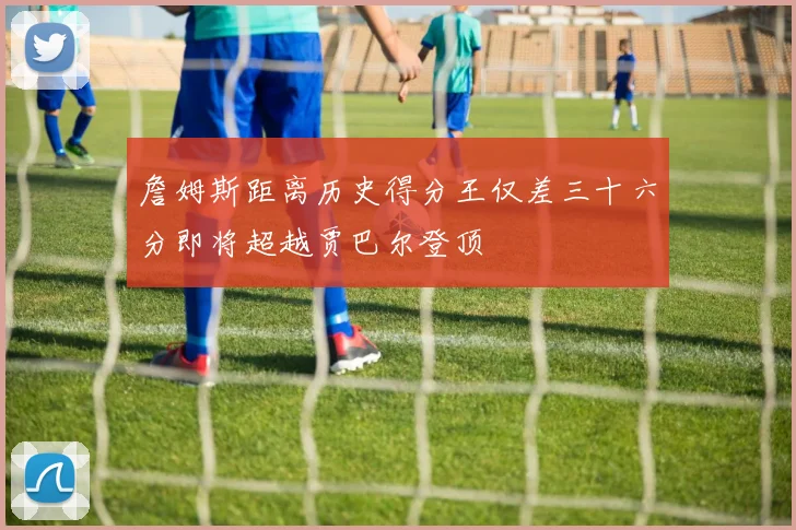 詹姆斯距离历史得分王仅差三十六分即将超越贾巴尔登顶