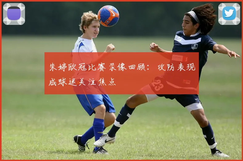 朱婷欧冠比赛录像回顾：攻防表现成球迷关注焦点