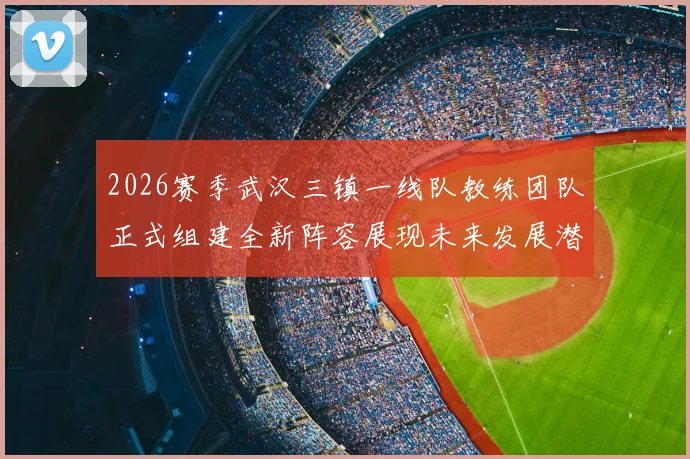 2026赛季武汉三镇一线队教练团队正式组建全新阵容展现未来发展潜力
