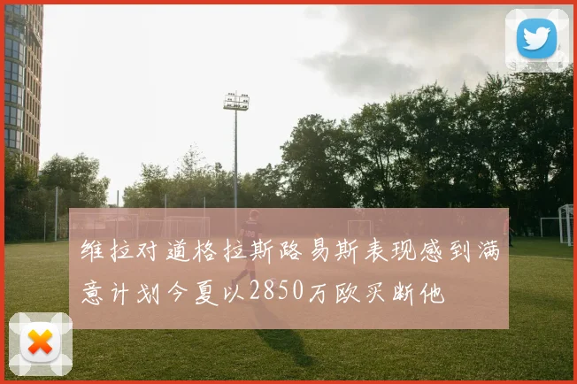维拉对道格拉斯路易斯表现感到满意计划今夏以2850万欧买断他