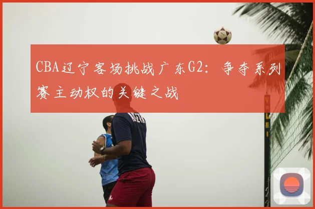 CBA辽宁客场挑战广东G2：争夺系列赛主动权的关键之战