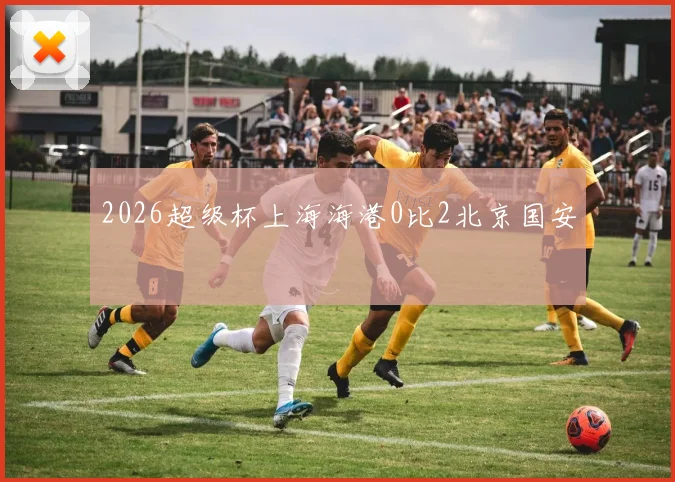 2026超级杯上海海港0比2北京国安