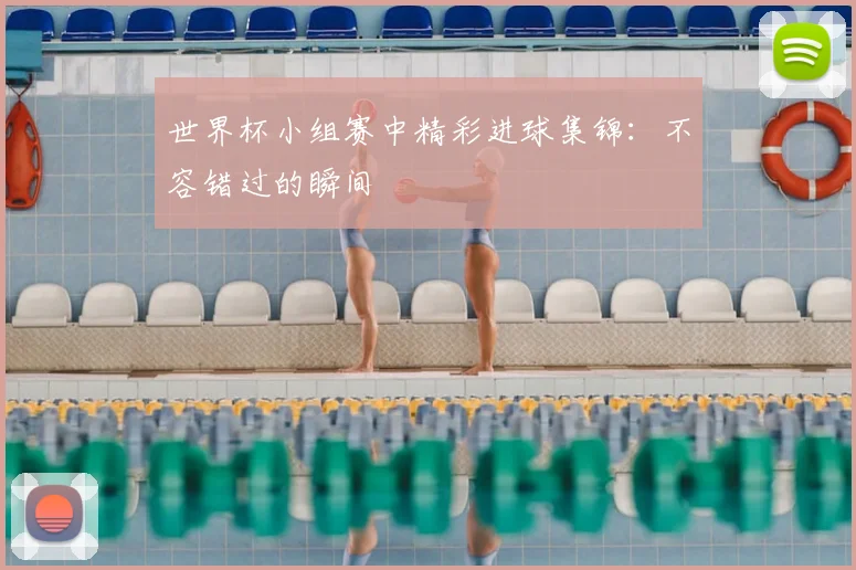 世界杯小组赛中精彩进球集锦：不容错过的瞬间