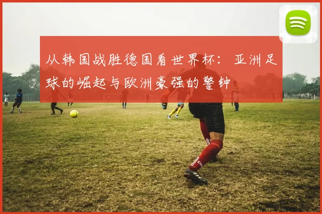 从韩国战胜德国看世界杯：亚洲足球的崛起与欧洲豪强的警钟
