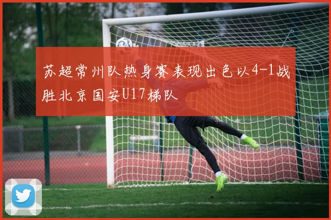 苏超常州队热身赛表现出色以4-1战胜北京国安U17梯队