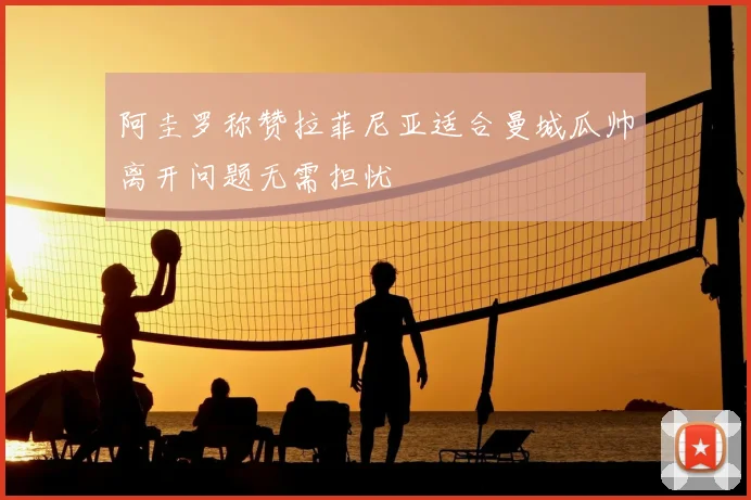 阿圭罗称赞拉菲尼亚适合曼城瓜帅离开问题无需担忧