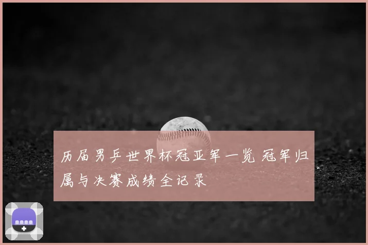 历届男乒世界杯冠亚军一览 冠军归属与决赛成绩全记录