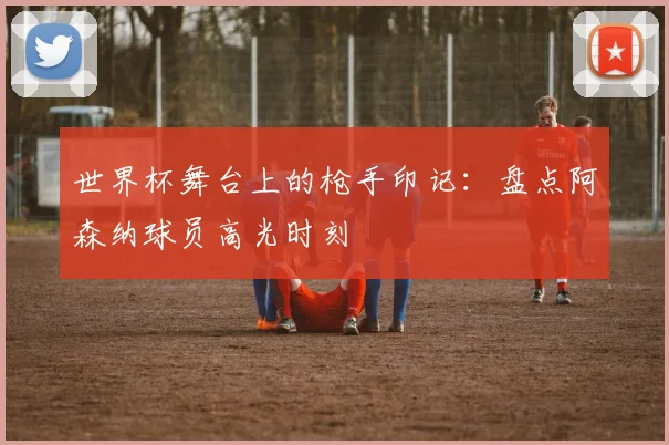 世界杯舞台上的枪手印记：盘点阿森纳球员高光时刻