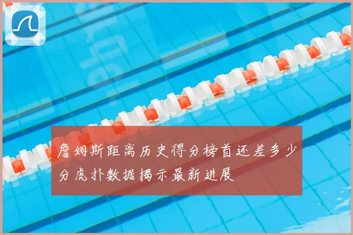 詹姆斯距离历史得分榜首还差多少分虎扑数据揭示最新进展