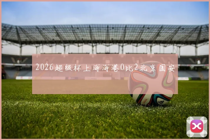 2026超级杯上海海港0比2北京国安