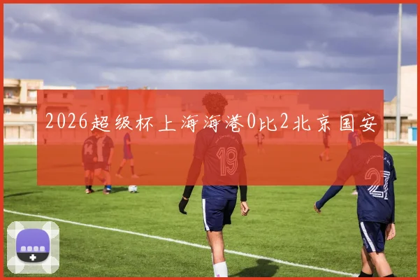 2026超级杯上海海港0比2北京国安