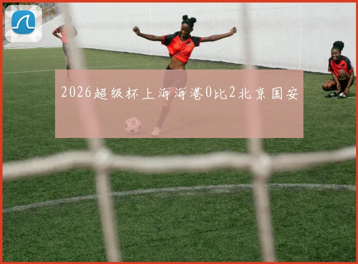 2026超级杯上海海港0比2北京国安