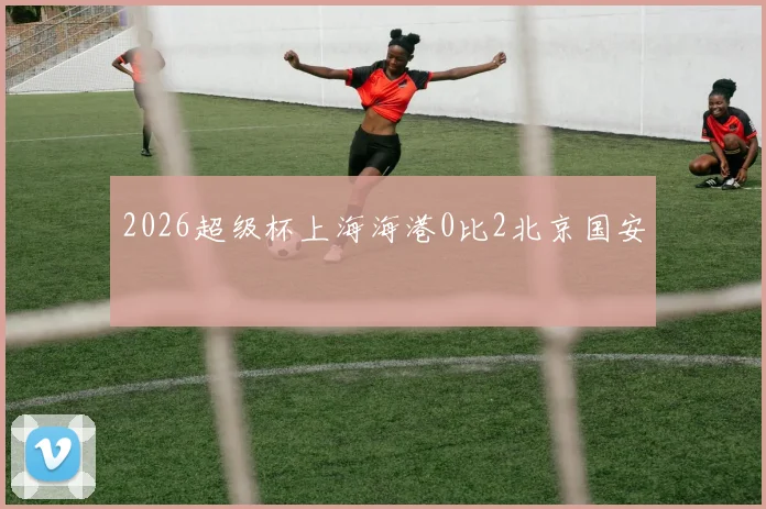 2026超级杯上海海港0比2北京国安
