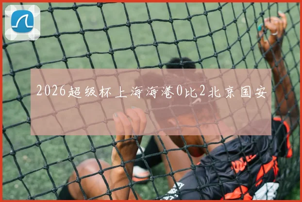 2026超级杯上海海港0比2北京国安