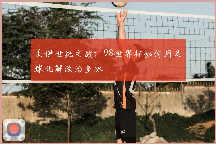 美伊世纪之战：98世界杯如何用足球化解政治坚冰