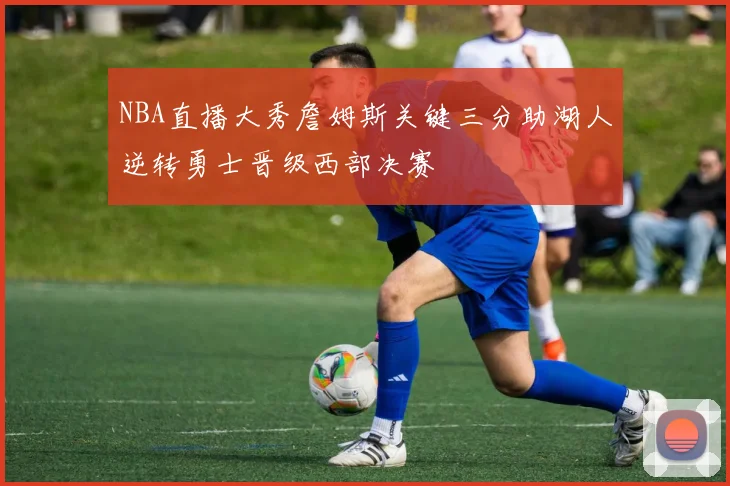 NBA直播大秀詹姆斯关键三分助湖人逆转勇士晋级西部决赛