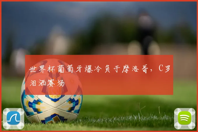 世界杯葡萄牙爆冷负于摩洛哥，C罗泪洒赛场