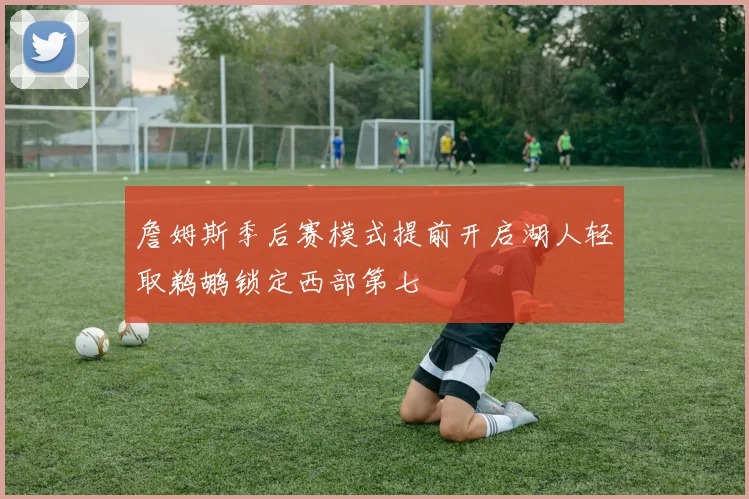 詹姆斯季后赛模式提前开启湖人轻取鹈鹕锁定西部第七