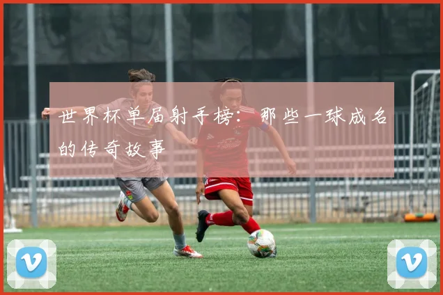世界杯单届射手榜：那些一球成名的传奇故事