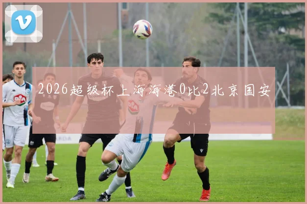 2026超级杯上海海港0比2北京国安