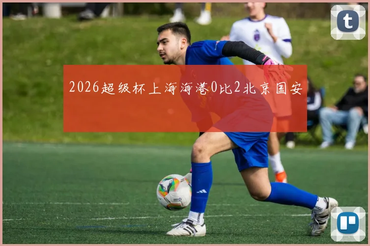 2026超级杯上海海港0比2北京国安