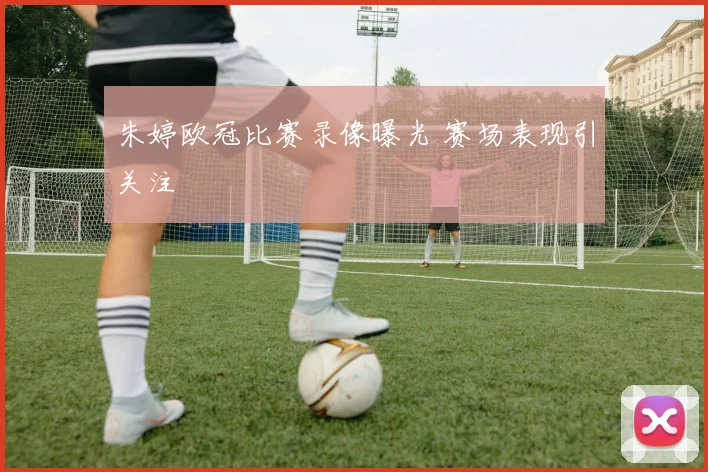 朱婷欧冠比赛录像曝光 赛场表现引关注