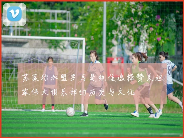 苏莱称加盟罗马是绝佳选择赞美这家伟大俱乐部的历史与文化