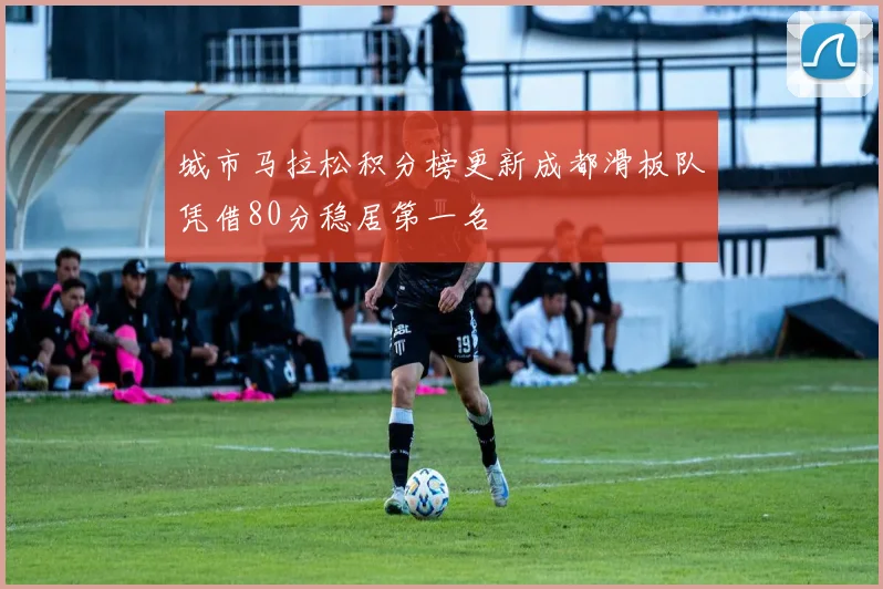 城市马拉松积分榜更新成都滑板队凭借80分稳居第一名