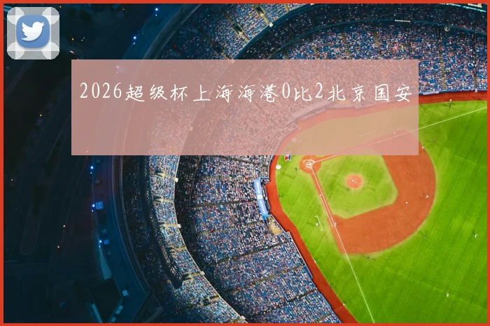 2026超级杯上海海港0比2北京国安