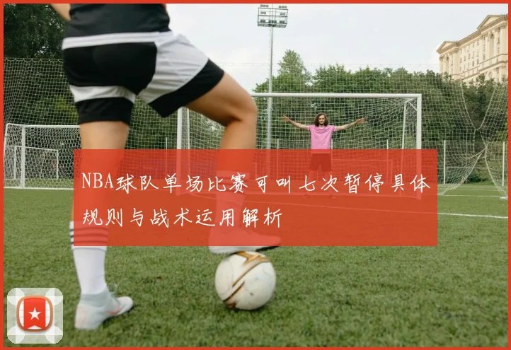 NBA球队单场比赛可叫七次暂停具体规则与战术运用解析
