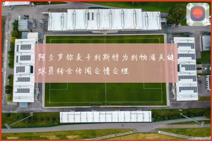 阿圭罗称麦卡利斯特为利物浦关键球员转会传闻合情合理
