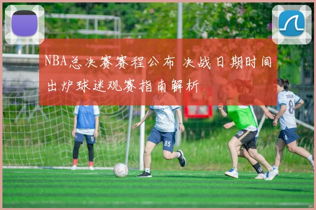 NBA总决赛赛程公布 决战日期时间出炉球迷观赛指南解析