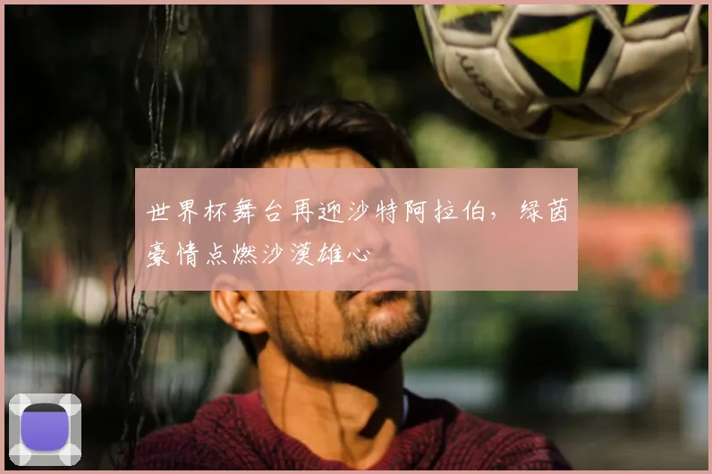 世界杯舞台再迎沙特阿拉伯，绿茵豪情点燃沙漠雄心