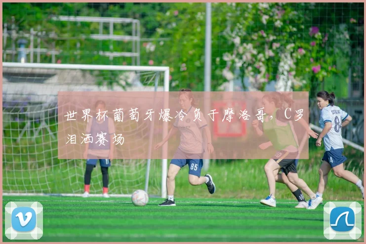 世界杯葡萄牙爆冷负于摩洛哥，C罗泪洒赛场